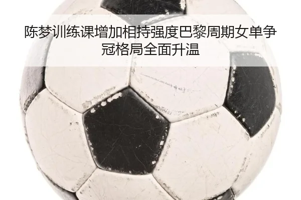 陈梦训练课增加相持强度巴黎周期女单争冠格局全面升温