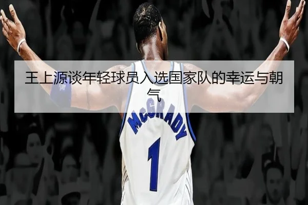 王上源谈年轻球员入选国家队的幸运与朝气